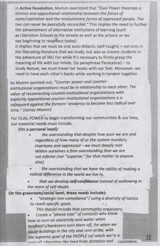In Active Revolution, Mumm overstood that “Dual Power theorizes a
distinct and oppositional relationship between the forces of
state/capitalism and the revolutionary forces of oppressed people. The
two can never be peacefully reconciled.” This implies the need to further
the advancement of alternative institutions of learning (such
as Liberation Schools in the streets as well as the prisons as we
see beginning to resurface today).

that we must be one auto-didactic (self-taught) + not only
the liberating literature that we study, but also as sincere students
the adventure of life! For while it’s necessary to firmly grasp the
‘meaning of life with our minds, (to paraphrase Paracelsus) - to
study Nature, we must travel her books with our feet. Moreover, we
need to have each other’s backs while working in tandem together.

‘As Mumm pointed out, “Counter power and counter-

institutional organizations must be in relationship to each other. The
value of reconnecting counter-institutional organizations with
explicitly oppositional counter-institutional organizations is a
‘safeguard against the formers’ tendency to become less radical over
time.” James Mumm)

For DUAL POWER to begin transforming our communities & our lives,
our essential needs must include,
(Ona personal level}:

+ the overstanding that despite how poor we are and
regardless of how many of us the system murders,
imprisons and oppressed — we must deeply root
Within ourselves a firm overstanding that we are
not inferior (nor “superior,” for that matter to anyone
else),

‘+ the overstanding that we have the ability of making a

radical difference in the world we live in,

‘+ that we develop self-confidence instead of wallowing in
the more of self-doubt.
‘On the grassroots/social level, these needs include):

* “strategic non-compliance”/ using a diversity of tactics

to reach specific goals. Be
This should include that community organizers:

«Greate a “phone tree” of contacts who know

how to turn on electricity and water when
landlord’s/banksters turn them off, for when we

squat buildings in the city and rent-strike, with

‘the supreme goal of the PEOPLE (of which we're a

inart afl liheratina the land from dictation and capitalism:

 
